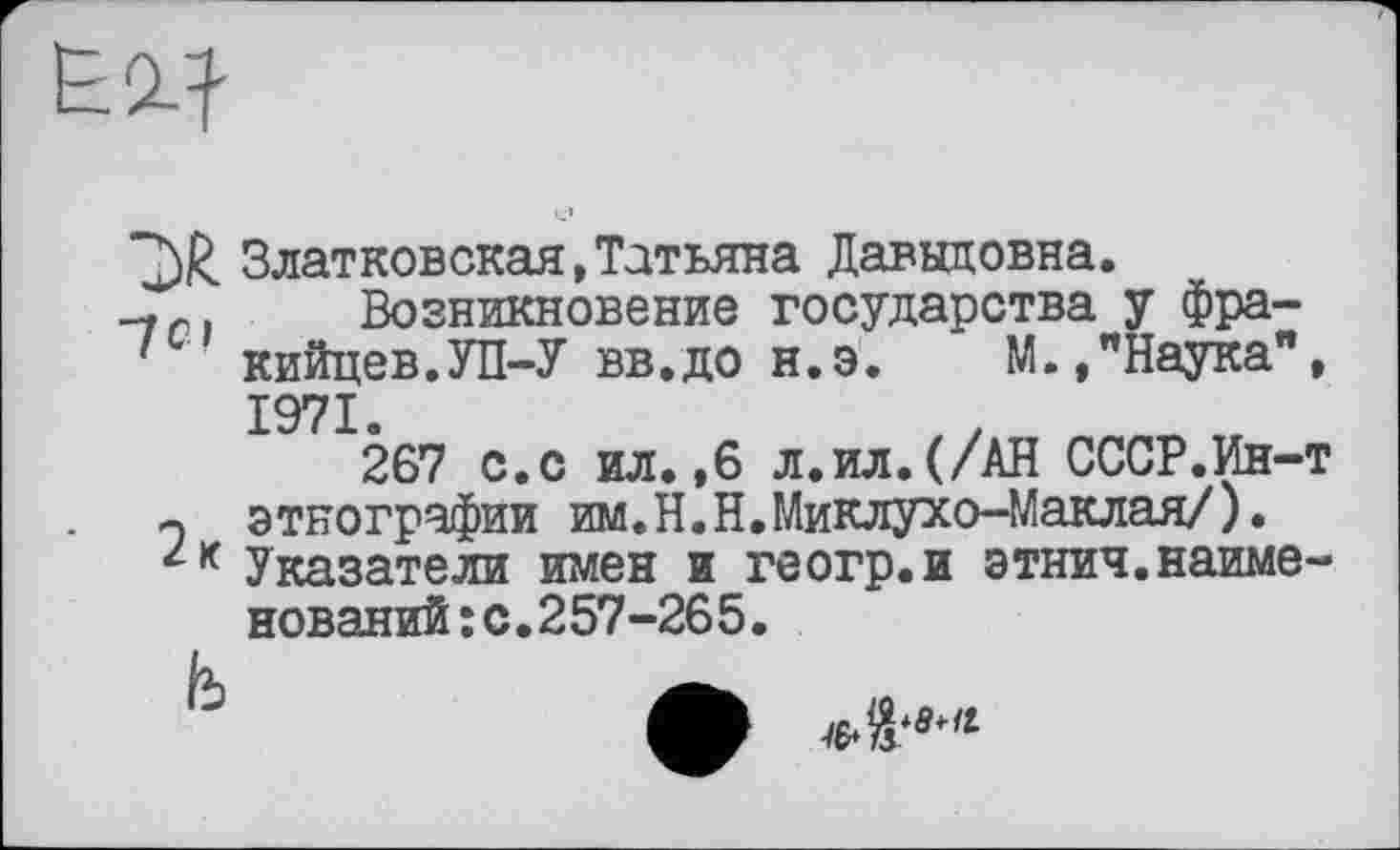 ﻿Златковская,Татьяна Давыдовна.
Возникновение государства у Фра-' кийцев.УП-У вв.до н.э.	М.,"Наука",
1971.
267 с.с ил.,6 л.ил.(/АН СССР.Ин-т -, этнографии им.Н.Н.Миклухо-Маклая/).
Указатели имен и геогр.и этнич.наименований :с.257-265.
